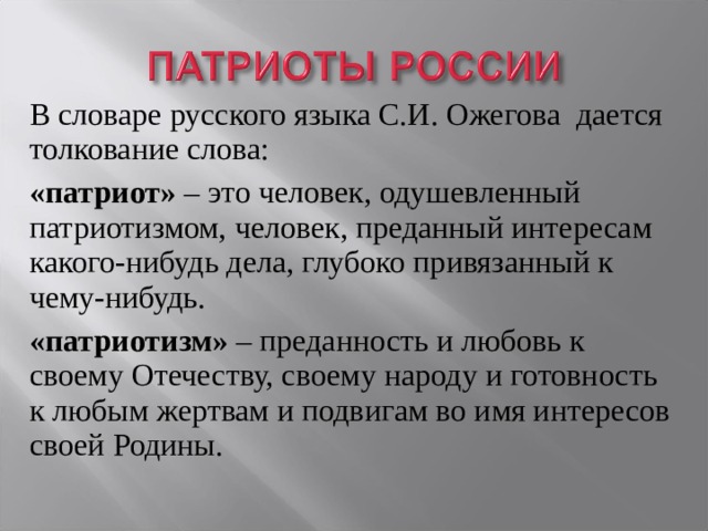 В словаре русского языка С.И. Ожегова дается толкование слова: «патриот» – это человек, одушевленный патриотизмом, человек, преданный интересам какого-нибудь дела, глубоко привязанный к чему-нибудь. «патриотизм» – преданность и любовь к своему Отечеству, своему народу и готовность к любым жертвам и подвигам во имя интересов своей Родины. 