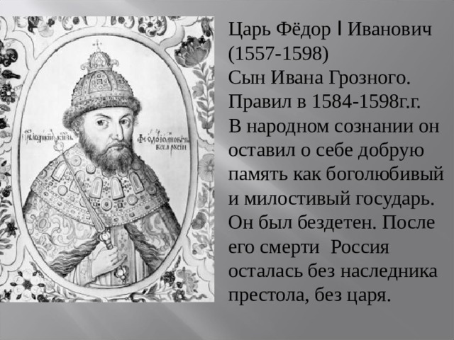Царь Фёдор I Иванович (1557-1598) Сын Ивана Грозного. Правил в 1584-1598г.г. В народном сознании он оставил о себе добрую память как боголюбивый и милостивый государь. Он был бездетен. После его смерти Россия осталась без наследника престола, без царя. 