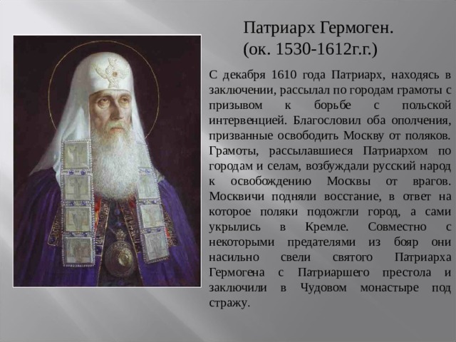 Патриарх Гермоген. (ок. 1530-1612г.г.) С декабря 1610 года Патриарх, находясь в заключении, рассылал по городам грамоты с призывом к борьбе с польской интервенцией. Благословил оба ополчения, призванные освободить Москву от поляков. Грамоты, рассылавшиеся Патриархом по городам и селам, возбуждали русский народ к освобождению Москвы от врагов. Москвичи подняли восстание, в ответ на которое поляки подожгли город, а сами укрылись в Кремле. Совместно с некоторыми предателями из бояр они насильно свели святого Патриарха Гермогена с Патриаршего престола и заключили в Чудовом монастыре под стражу . 