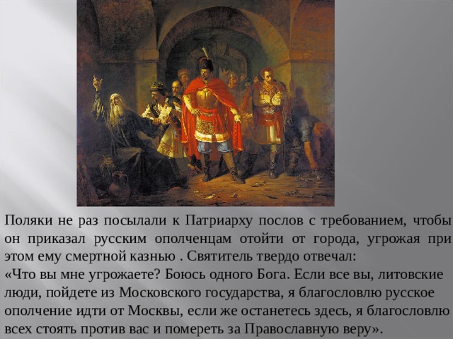 Поляки не раз посылали к Патриарху послов с требованием, чтобы он приказал русским ополченцам отойти от города, угрожая при этом ему смертной казнью . Святитель твердо отвечал: «Что вы мне угрожаете? Боюсь одного Бога. Если все вы, литовские люди, пойдете из Московского государства, я благословлю русское ополчение идти от Москвы, если же останетесь здесь, я благословлю всех стоять против вас и помереть за Православную веру». 