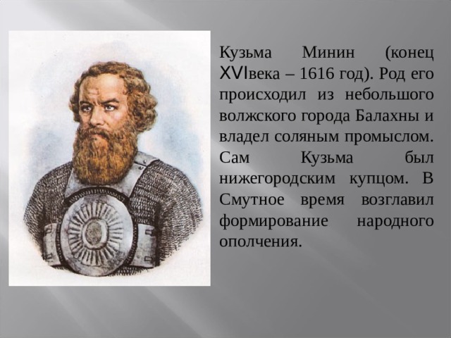 Кузьма Минин (конец XVI века – 1616 год). Род его происходил из небольшого волжского города Балахны и владел соляным промыслом. Сам Кузьма был нижегородским купцом. В Смутное время возглавил формирование народного ополчения. 