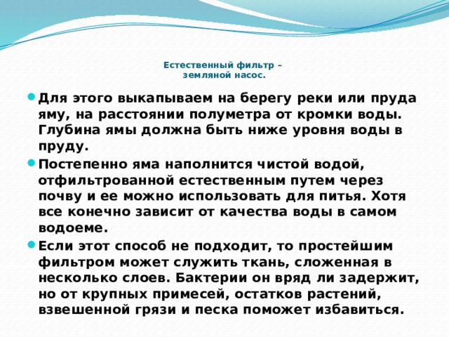     Естественный фильтр –  земляной насос. Для этого выкапываем на берегу реки или пруда яму, на расстоянии полуметра от кромки воды. Глубина ямы должна быть ниже уровня воды в пруду. Постепенно яма наполнится чистой водой, отфильтрованной естественным путем через почву и ее можно использовать для питья. Хотя все конечно зависит от качества воды в самом водоеме. Если этот способ не подходит, то простейшим фильтром может служить ткань, сложенная в несколько слоев. Бактерии он вряд ли задержит, но от крупных примесей, остатков растений, взвешенной грязи и песка поможет избавиться. 