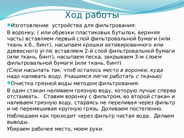 Ход работы Изготовление устройства для фильтрования: В воронку, ( или обрезки пластиковых бутылок, верхняя часть) вставляем первый слой фильтровальной бумаги (или ткань х.б., бинт), насыпаем крошки активированного или древесного угля; вставляем 2-й слой фильтровальной бумаги (или ткань, бинт), насыпаем песка, закрываем 3-м слоем фильтровальной бумаги (или ткань, бинт) (Слои насыпать так, чтоб осталось место в воронке, куда надо наливать воду. Учащимся легче работать с тканью) Очистка грязной воды методом фильтрования: В один стакан наливаем грязную воду, которую лучше сперва отстаивать. Ставим воронку с фильтром, во второй стакан и наливаем грязную воду, стараясь не переливая через фильтр и не перемешивая крупную грязь. Доливаем постепенно. Наблюдаем как проходит через фильтр чистая вода. Делаем выводы. Убираем рабочее место, моем руки. 