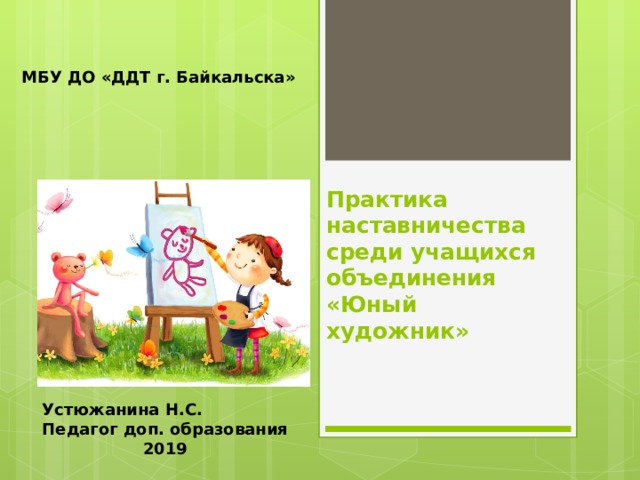МБУ ДО «ДДТ г. Байкальска»  Практика наставничества среди учащихся объединения «Юный художник» Устюжанина Н.С. Педагог доп. образования 2019