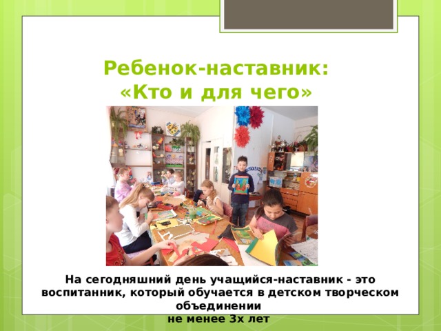 Ребенок-наставник:  «Кто и для чего» На сегодняшний день учащийся-наставник - это воспитанник, который обучается в детском творческом объединении не менее 3х лет