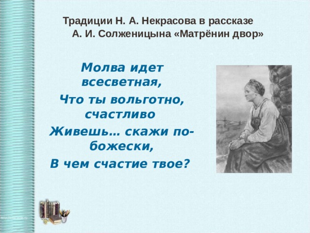    Традиции Н. А. Некрасова в рассказе  А. И. Солженицына «Матрёнин двор» Молва идет всесветная, Что ты вольготно, счастливо Живешь… скажи по- божески, В чем счастие твое?   