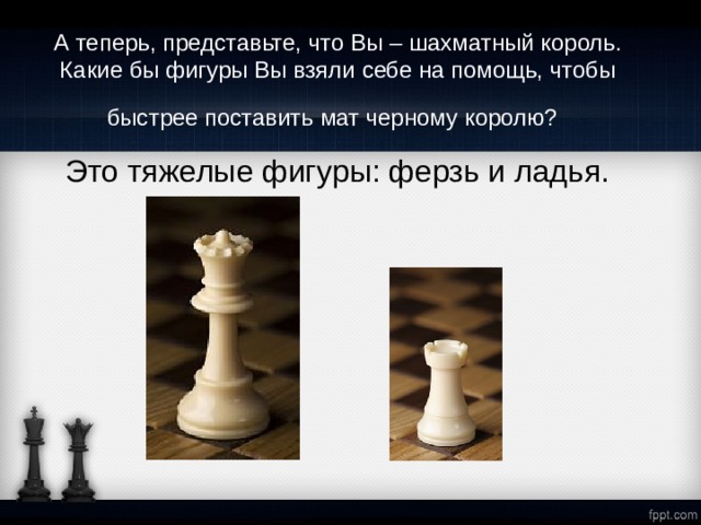 А теперь, представьте, что Вы – шахматный король. Какие бы фигуры Вы взяли себе на помощь, чтобы быстрее поставить мат черному королю?  Это тяжелые фигуры: ферзь и ладья. 