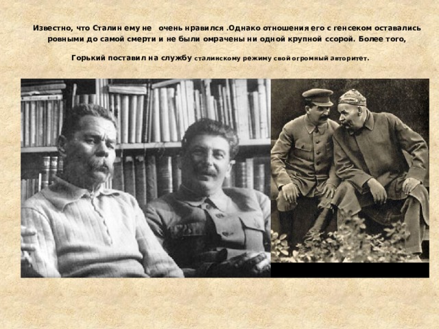 Известно, что Сталин ему не  очень нравился .Однако отношения его с генсеком оставались ровными до самой смерти и не были омрачены ни одной крупной ссорой. Более того, Горький поставил на службу сталинскому режиму свой огромный авторитет.   