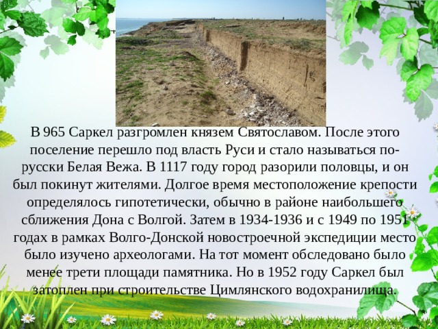 В 965 Саркел разгромлен князем Святославом. После этого поселение перешло под власть Руси и стало называться по-русски Белая Вежа. В 1117 году город разорили половцы, и он был покинут жителями. Долгое время местоположение крепости определялось гипотетически, обычно в районе наибольшего сближения Дона с Волгой. Затем в 1934-1936 и с 1949 по 1951 годах в рамках Волго-Донской новостроечной экспедиции место было изучено археологами. На тот момент обследовано было менее трети площади памятника. Но в 1952 году Саркел был затоплен при строительстве Цимлянского водохранилища. 