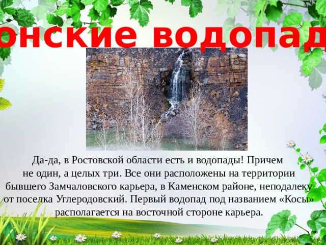 Донские водопады Да-да, в Ростовской области есть и водопады! Причем не один, а целых три. Все они расположены на территории бывшего Замчаловского карьера, в Каменском районе, неподалеку от поселка Углеродовский. Первый водопад под названием «Косы» располагается на восточной стороне карьера. 