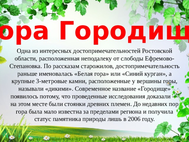 Гора Городище Одна из интересных достопримечательностей Ростовской области, расположенная неподалеку от слободы Ефремово-Степановка. По рассказам старожилов, достопримечательность раньше именовалась «Белая гора» или «Синий курган», а крупные 3-метровые камни, расположенные у вершины горы, называли «дикими». Современное название «Городище» появилось потому, что проведенные исследования доказали — на этом месте были стоянки древних племен. До недавних пор гора была мало известна за пределами региона и получила статус памятника природы лишь в 2006 году. 