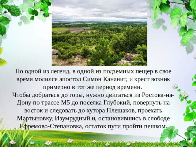 По одной из легенд, в одной из подземных пещер в свое время молился апостол Симон Кананит, и крест возник примерно в тот же период времени. Чтобы добраться до горы, нужно двигаться из Ростова-на-Дону по трассе М5 до поселка Глубокий, повернуть на восток и следовать до хутора Плешаков, проехать Мартыновку, Изумрудный и, остановившись в слободе Ефремово-Степановка, остаток пути пройти пешком. 