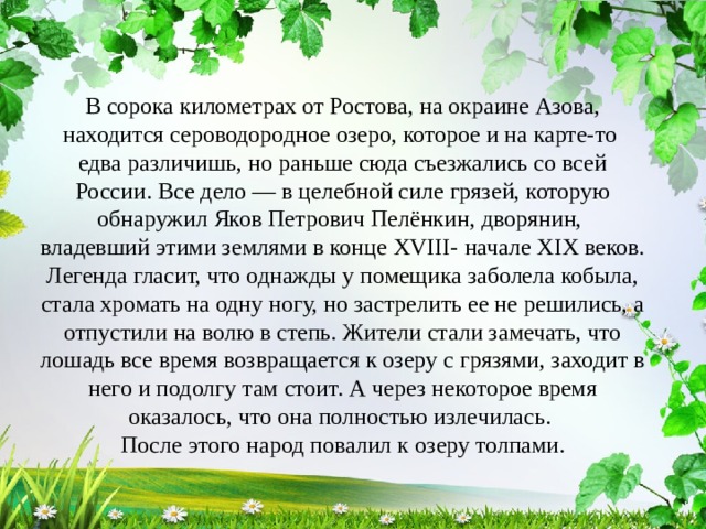 В сорока километрах от Ростова, на окраине Азова, находится сероводородное озеро, которое и на карте-то едва различишь, но раньше сюда съезжались со всей России. Все дело — в целебной силе грязей, которую обнаружил Яков Петрович Пелёнкин, дворянин, владевший этими землями в конце XVIII- начале XIX веков. Легенда гласит, что однажды у помещика заболела кобыла, стала хромать на одну ногу, но застрелить ее не решились, а отпустили на волю в степь. Жители стали замечать, что лошадь все время возвращается к озеру с грязями, заходит в него и подолгу там стоит. А через некоторое время оказалось, что она полностью излечилась. После этого народ повалил к озеру толпами. 