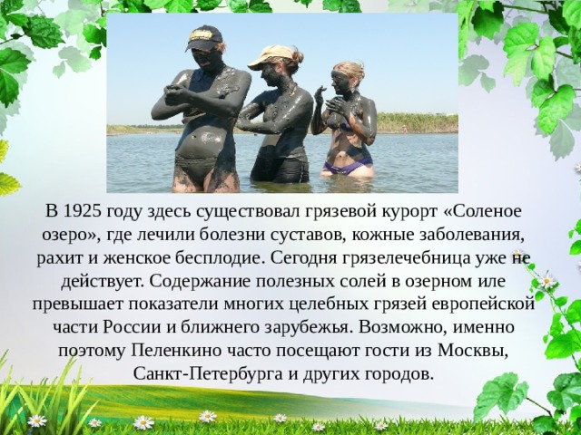 В 1925 году здесь существовал грязевой курорт «Соленое озеро», где лечили болезни суставов, кожные заболевания, рахит и женское бесплодие. Сегодня грязелечебница уже не действует. Содержание полезных солей в озерном иле превышает показатели многих целебных грязей европейской части России и ближнего зарубежья. Возможно, именно поэтому Пеленкино часто посещают гости из Москвы, Санкт-Петербурга и других городов. 