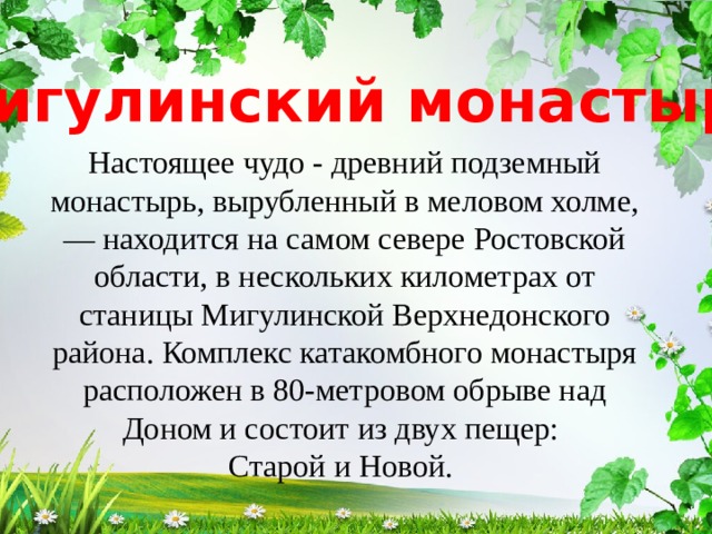 Мигулинский монастырь Настоящее чудо - древний подземный монастырь, вырубленный в меловом холме, — находится на самом севере Ростовской области, в нескольких километрах от станицы Мигулинской Верхнедонского района. Комплекс катакомбного монастыря расположен в 80-метровом обрыве над Доном и состоит из двух пещер: Старой и Новой. 