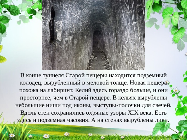 В конце туннеля Старой пещеры находится подземный колодец, вырубленный в меловой толще. Новая пещера похожа на лабиринт. Келий здесь гораздо больше, и они просторнее, чем в Старой пещере. В кельях вырублены небольшие ниши под иконы, выступы-полочки для свечей. Вдоль стен сохранились охряные узоры XIX века. Есть здесь и подземная часовня. А на стенах вырублены лики. 