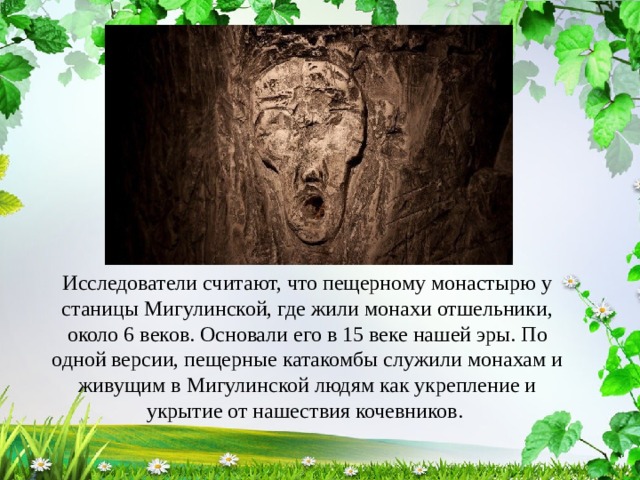 Исследователи считают, что пещерному монастырю у станицы Мигулинской, где жили монахи отшельники, около 6 веков. Основали его в 15 веке нашей эры. По одной версии, пещерные катакомбы служили монахам и живущим в Мигулинской людям как укрепление и укрытие от нашествия кочевников. 