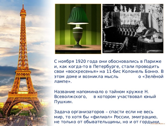 С ноября 1920 года они обосновались в Париже и, как когда-то в Петербурге, стали проводить свои «воскресенья» на 11-бис Колонель Боннэ. В этом доме и возникла мысль о «Зелёной лампе». Название напоминало о тайном кружке Н. Всеволжского, в котором участвовал юный Пушкин. Задача организаторов – спасти если не весь мир, то хотя бы «филиал» России, эмиграцию, не только от обывательщины, но и от гордыни, от самоуничижения, от отчаяния и потери веры в будущее.  