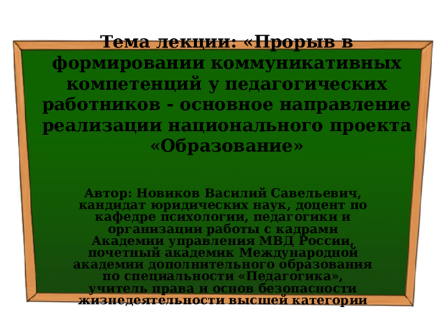 Тема лекции: « Прорыв в формировании коммуникативных компетенций у педагогических работников - основное направление реализации национального проекта «Образование» Автор: Новиков Василий Савельевич, кандидат юридических наук, доцент по кафедре психологии, педагогики и организации работы с кадрами Академии управления МВД России, почетный академик Международной академии дополнительного образования по специальности «Педагогика», учитель права и основ безопасности жизнедеятельности высшей категории 