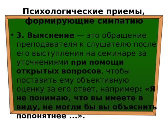 Психологические приемы, формирующие симпатию 3. Выяснение — это обращение преподавателя к слушателю после его выступления на семинаре за уточнениями при помощи открытых вопросов , чтобы поставить ему объективную оценку за его ответ, например : «Я не понимаю, что вы имеете в виду, не могли бы вы объяснить попонятнее ...». 