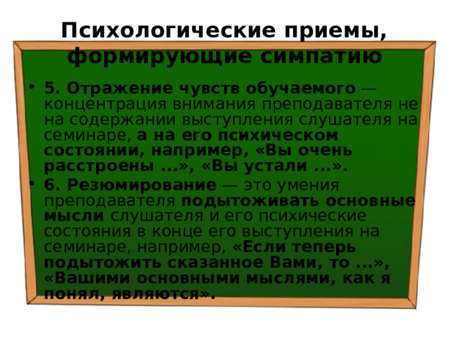 Психологические приемы, формирующие симпатию 5. Отражение чувств обучаемого — концентрация внимания преподавателя не на содержании выступления слушателя на семинаре, а на его психическом состоянии, например, «Вы очень расстроены ...», «Вы устали ...». 6. Резюмирование — это умения преподавателя подытоживать основные мысли слушателя и его психические состояния в конце его выступления на семинаре, например, «Если теперь подытожить сказанное Вами, то ...», «Вашими основными мыслями, как я понял, являются». 