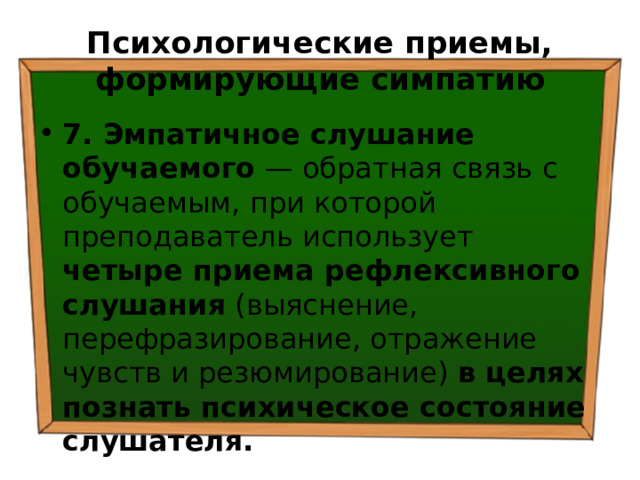 Психологические приемы, формирующие симпатию 7. Эмпатичное слушание обучаемого — обратная связь с обучаемым, при которой преподаватель использует четыре приема рефлексивного слушания (выяснение, перефразирование, отражение чувств и резюмирование) в целях познать психическое состояние слушателя. 