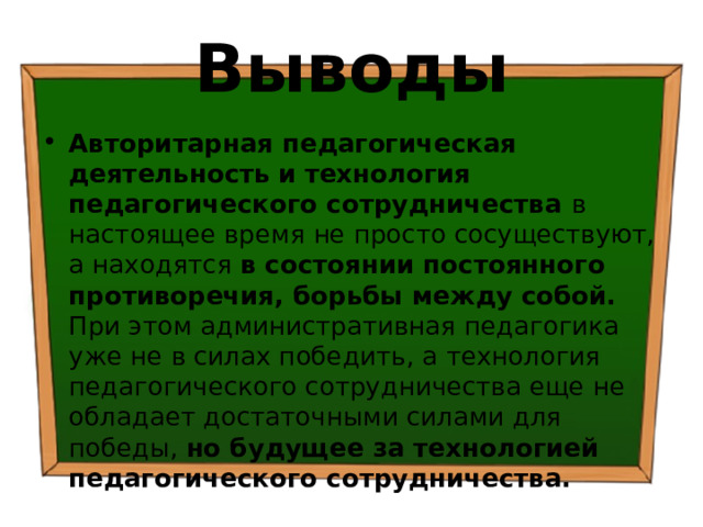 Выводы Авторитарная педагогическая деятельность  и  технология педагогического сотрудничества в настоящее время не просто сосуществуют, а находятся в состоянии постоянного противоречия, борьбы между собой. При этом административная педагогика уже не в силах победить, а технология педагогического сотрудничества еще не обладает достаточными силами для победы, но будущее за технологией педагогического сотрудничества. 