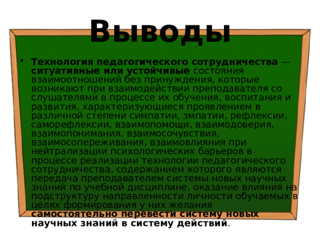 Выводы Технология педагогического сотрудничества — ситуативные или устойчивые состояния взаимоотношений без принуждения, которые возникают при взаимодействии преподавателя со слушателями в процессе их обучения, воспитания и развития, характеризующиеся проявлением в различной степени симпатии, змпатии, рефлексии, саморефлексии, взаимопомощи, взаимодоверия, взаимопонимания, взаимосочувствия, взаимосопереживания, взаимовлияния при нейтрализации психологических барьеров в процессе реализации технологии педагогического сотрудничества, содержанием которого являются передача преподавателем системы новых научных знаний по учебной дисциплине, оказание влияния на подструктуру направленности личности обучаемых в целях формирования у них желания самостоятельно перевести систему новых научных знаний в систему действий . 