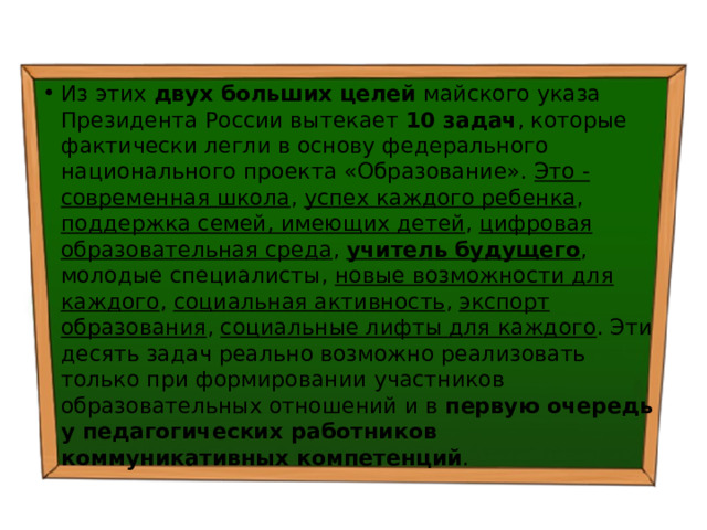 Из этих двух больших целей майского указа Президента России вытекает 10 задач , которые фактически легли в основу федерального национального проекта «Образование». Это - современная школа , успех каждого ребенка , поддержка семей, имеющих детей , цифровая образовательная среда , учитель будущего , молодые специалисты, новые возможности для каждого , социальная активность , экспорт образования , социальные лифты для каждого . Эти десять задач реально возможно реализовать только при формировании участников образовательных отношений и в первую очередь у педагогических работников коммуникативных компетенций . 