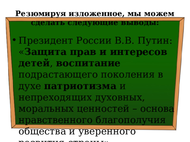 Резюмируя изложенное, мы можем сделать следующие выводы: Президент России В.В. Путин: « Защита прав и интересов детей , воспитание подрастающего поколения в духе патриотизма и непреходящих духовных, моральных ценностей – основа нравственного благополучия общества и уверенного развития страны» 