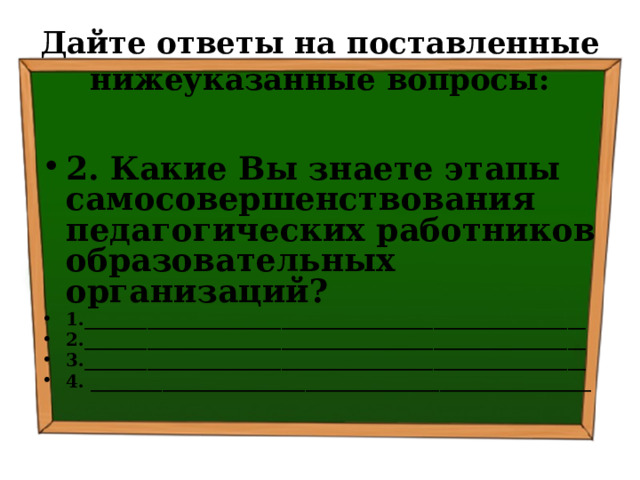 Дайте ответы на поставленные нижеуказанные вопросы: 2. Какие Вы знаете этапы самосовершенствования педагогических работников образовательных организаций? 1.________________________________________________________ 2.________________________________________________________ 3.________________________________________________________ 4. ________________________________________________________   