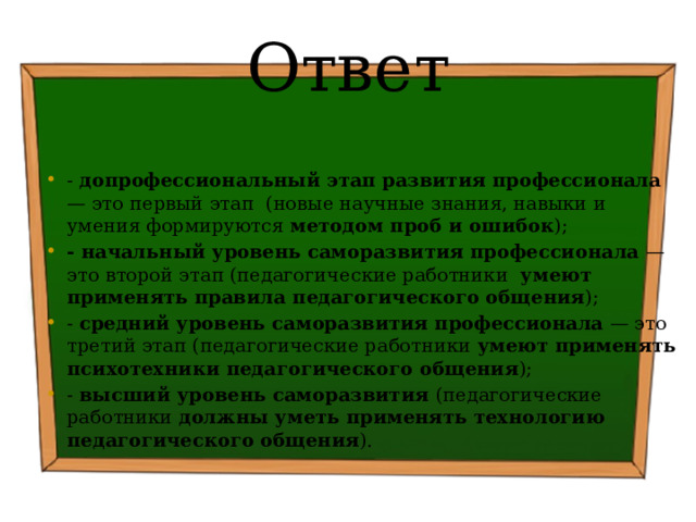 Ответ - допрофессиональный этап развития профессионала — это первый этап (новые научные знания, навыки и умения формируются методом проб и ошибок ); - начальный уровень саморазвития профессионала — это второй этап (педагогические работники умеют применять правила педагогического общения ); - средний уровень саморазвития профессионала — это третий этап (педагогические работники умеют применять психотехники педагогического общения ); - высший уровень саморазвития (педагогические работники должны уметь применять технологию педагогического общения ). 