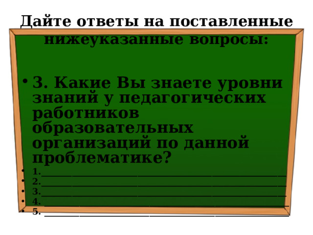 Дайте ответы на поставленные нижеуказанные вопросы: 3. Какие Вы знаете уровни знаний у педагогических работников образовательных организаций по данной проблематике? 1.________________________________________________________ 2.________________________________________________________ 3.________________________________________________________ 4. ________________________________________________________ 5. ________________________________________________________   