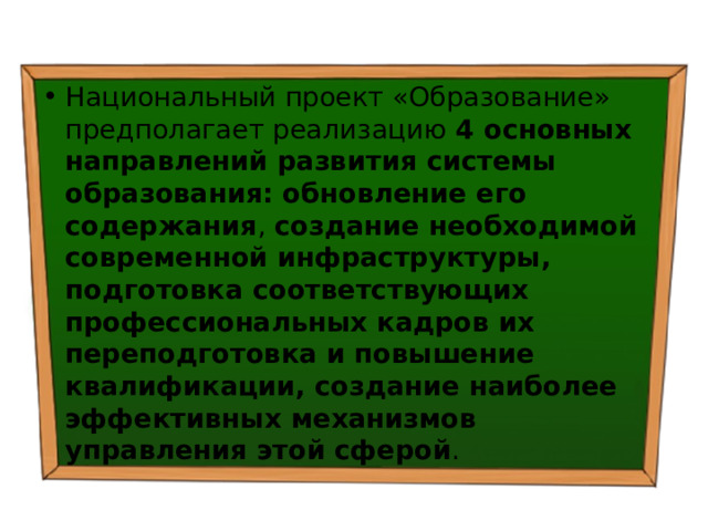 Национальный проект «Образование» предполагает реализацию 4 основных направлений развития системы образования: обновление его содержания , создание необходимой современной инфраструктуры, подготовка соответствующих профессиональных кадров их переподготовка и повышение квалификации, создание наиболее эффективных механизмов управления этой сферой . 