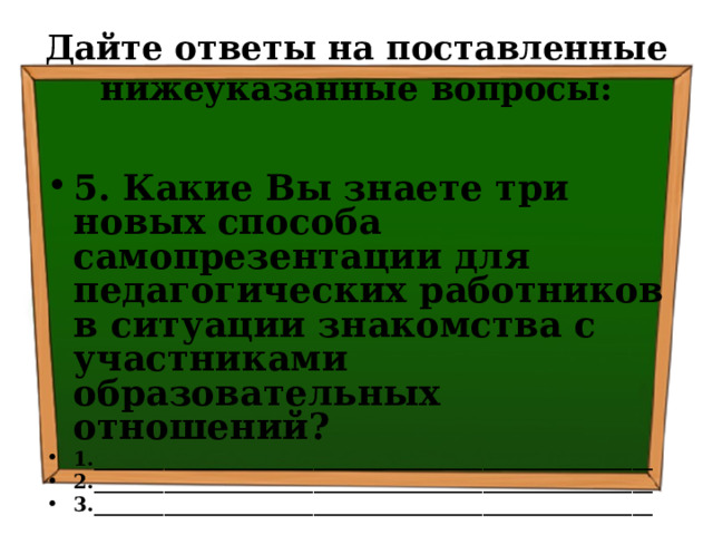 Дайте ответы на поставленные нижеуказанные вопросы: 5. Какие Вы знаете три новых способа самопрезентации для педагогических работников в ситуации знакомства с участниками образовательных отношений? 1.________________________________________________________ 2.________________________________________________________ 3.________________________________________________________  