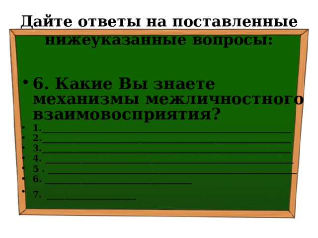 Дайте ответы на поставленные нижеуказанные вопросы: 6. Какие Вы знаете механизмы межличностного взаимовосприятия? 1.________________________________________________________ 2.________________________________________________________ 3.________________________________________________________ 4. ________________________________________________________ 5 . ________________________________________________________ 6. _________________________________ 7.  ____________________ 