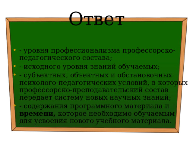 Ответ - уровня профессионализма профессорско-педагогического состава; - исходного уровня знаний обучаемых; - субъектных, объектных и обстановочных психолого-педагогических условий, в которых профессорско-преподавательский состав передает систему новых научных знаний; - содержания программного материала и времени, которое необходимо обучаемым для усвоения нового учебного материала. 