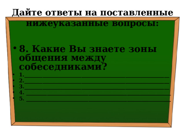 Дайте ответы на поставленные нижеуказанные вопросы: 8. Какие Вы знаете зоны общения между собеседниками? 1.________________________________________________________ 2.________________________________________________________ 3.________________________________________________________ 4. ________________________________________________________ 5. ________________________________________________________ 