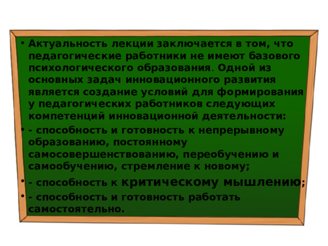 Актуальность лекции  заключается в том, что  педагогические работники не имеют базового психологического образования . Одной из основных задач инновационного развития является  создание условий для формирования у педагогических работников следующих компетенций инновационной деятельности: - способность и готовность к непрерывному образованию, постоянному самосовершенствованию, переобучению и самообучению, стремление к новому; - способность к критическому мышлению ; - способность и готовность работать самостоятельно. 