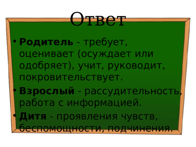 Ответ Родитель - требует, оценивает (осуждает или одобряет), учит, руководит, покровительствует. Взрослый - рассудительность, работа с информацией. Дитя - проявления чувств, беспомощности, подчинения. 