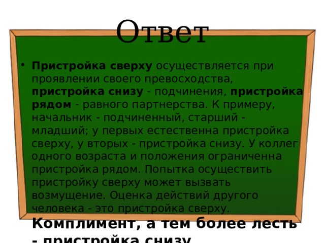 Ответ Пристройка сверху осуществляется при проявлении своего превосходства, пристройка снизу - подчинения, пристройка рядом - равного партнерства. К примеру, начальник - подчиненный, старший - младший; у первых естественна пристройка сверху, у вторых - пристройка снизу. У коллег одного возраста и положения ограниченна пристройка рядом. Попытка осуществить пристройку сверху может вызвать возмущение. Оценка действий другого человека - это пристройка сверху. Комплимент, а тем более лесть - пристройка снизу . 