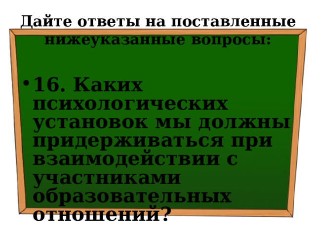 Дайте ответы на поставленные нижеуказанные вопросы: 16. Каких психологических установок мы должны придерживаться при взаимодействии с участниками образовательных отношений? 