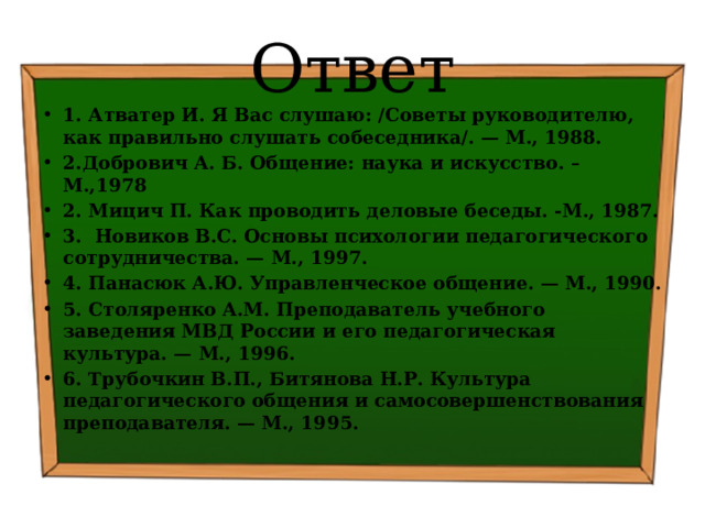 Ответ 1. Атватер И. Я Вас слушаю: /Советы руководителю, как правильно слушать собеседника/. — М., 1988. 2.Добрович А. Б. Общение: наука и искусство. –М.,1978 2. Мицич П. Как проводить деловые беседы. -М., 1987. 3. Новиков B.C. Основы психологии педагогического сотрудничества. — М., 1997. 4. Панасюк А.Ю. Управленческое общение. — М., 1990. 5. Столяренко A.M. Преподаватель учебного заведения МВД России и его педагогическая культура. — М., 1996. 6. Трубочкин В.П., Битянова Н.Р. Культура педагогического общения и самосовершенствования преподавателя. — М., 1995. 