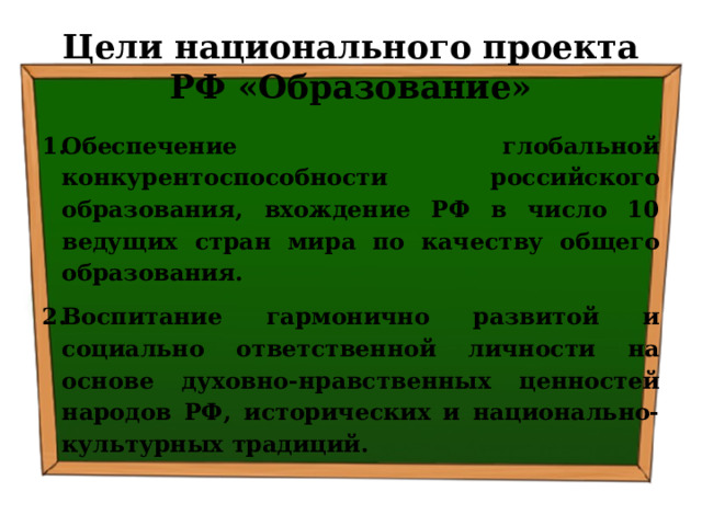 Цели национального проекта РФ «Образование» Обеспечение глобальной конкурентоспособности российского образования, вхождение РФ в число 10 ведущих стран мира по качеству общего образования. Воспитание гармонично развитой и социально ответственной личности на основе духовно-нравственных ценностей народов РФ, исторических и национально-культурных традиций. 