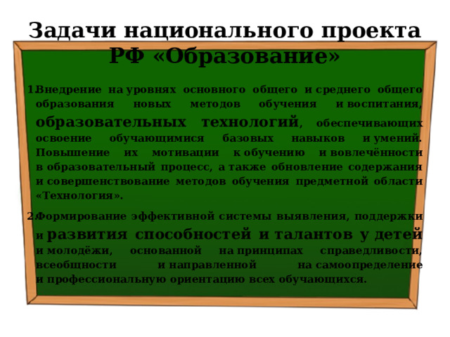 Задачи национального проекта РФ «Образование» Внедрение на уровнях основного общего и среднего общего образования новых методов обучения и воспитания, образовательных технологий , обеспечивающих освоение обучающимися базовых навыков и умений. Повышение их мотивации к обучению и вовлечённости в образовательный процесс, а также обновление содержания и совершенствование методов обучения предметной области «Технология». Формирование эффективной системы выявления, поддержки и  развития способностей и талантов у детей и молодёжи, основанной на принципах справедливости, всеобщности и направленной на самоопределение и профессиональную ориентацию всех обучающихся. 