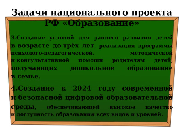 Задачи национального проекта РФ «Образование» 3.Создание условий для раннего развития детей в возрасте до трёх лет , реализация программы психолого-педагогической, методической и консультативной помощи родителям детей, получающих дошкольное образование в семье. 4.Создание к 2024 году современной и безопасной цифровой образовательной среды , обеспечивающей высокое качество и доступность образования всех видов и уровней. 