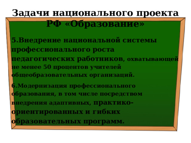 Задачи национального проекта РФ «Образование» 5.Внедрение национальной системы профессионального роста педагогических работников , охватывающей не менее 50 процентов учителей общеобразовательных организаций. 6.Модернизация профессионального образования, в том числе посредством внедрения адаптивных, практико-ориентированных и гибких образовательных программ. 