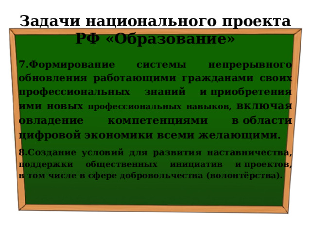 Задачи национального проекта РФ «Образование» 7.Формирование системы непрерывного обновления работающими гражданами своих профессиональных знаний и приобретения ими новых профессиональных навыков, включая овладение компетенциями в области цифровой экономики всеми желающими. 8.Создание условий для развития наставничества , поддержки общественных инициатив и проектов, в том числе в сфере добровольчества (волонтёрства). 