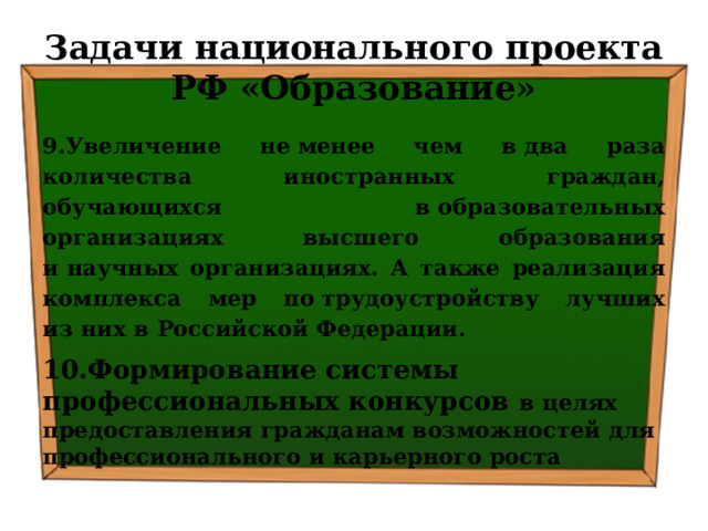 Задачи национального проекта РФ «Образование» 9.Увеличение не менее чем в два раза количества иностранных граждан, обучающихся в образовательных организациях высшего образования и научных организациях. А также реализация комплекса мер по трудоустройству лучших из них в Российской Федерации. 10.Формирование системы профессиональных конкурсов в целях предоставления гражданам возможностей для профессионального и карьерного роста 