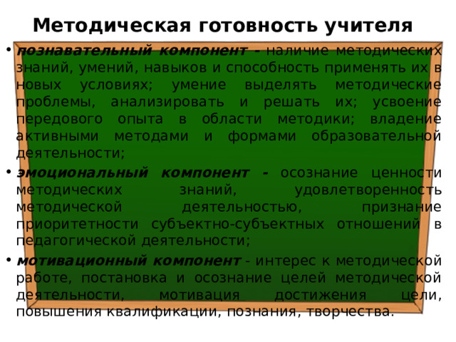 Методическая готовность учителя познавательный компонент - наличие методических знаний, умений, навыков и способ­ность применять их в новых условиях; умение выделять методические проблемы, анализировать и решать их; усвоение передового опыта в области методики; владение активными методами и формами образователь­ной деятельности; эмоциональный компонент - осознание ценности методических знаний, удовлетворен­ность методической деятельностью, признание приоритетности субъектно-субъектных отноше­ний в педагогической деятельности; мотивационный компонент - интерес к методической работе, постановка и осознание целей методической деятельности, мотивация достижения цели, повышения ква­лификации, познания, творчества. 